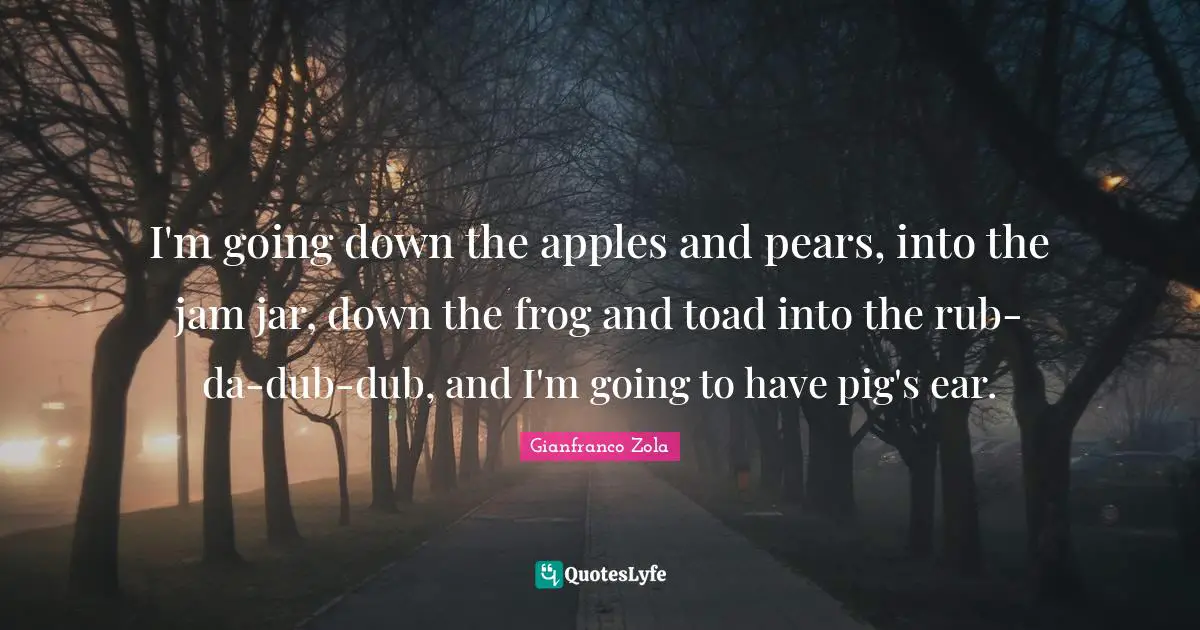 Pears Quotes: "I'm going down the apples and pears, into the jam jar, down the frog and toad into the rub-da-dub-dub, and I'm going to have pig's ear."