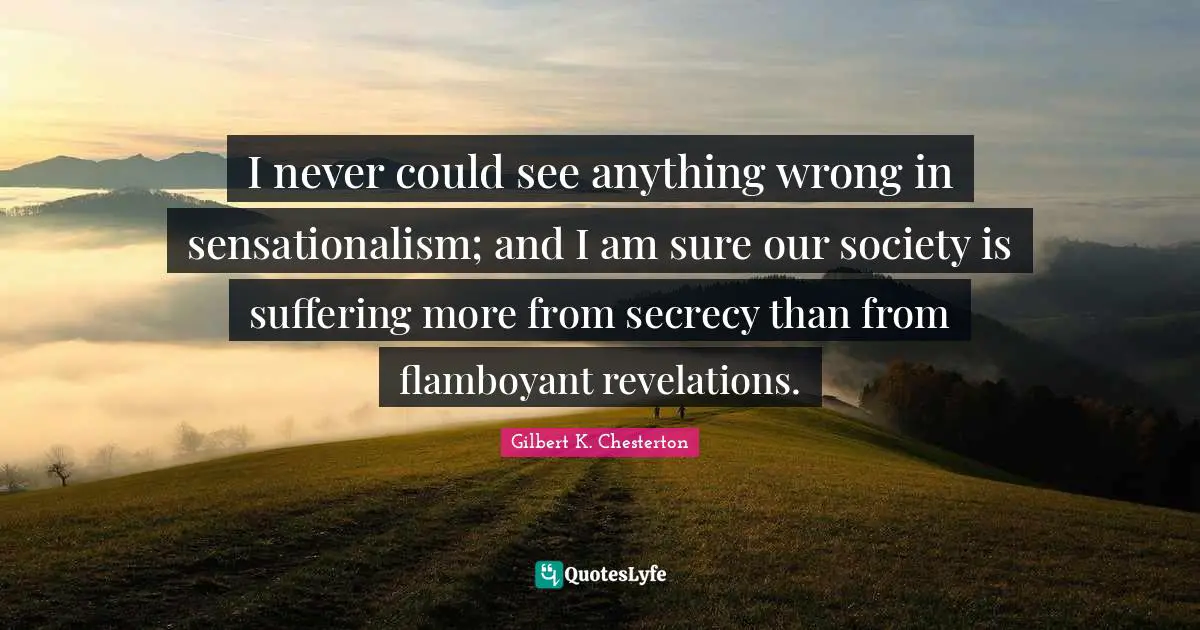 I never could see anything wrong in sensationalism; and I am sure our society is suffering more from secrecy than from flamboyant revelations.