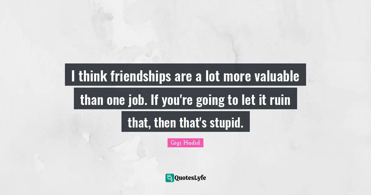 I think friendships are a lot more valuable than one job. If you're going to let it ruin that, then that's stupid.