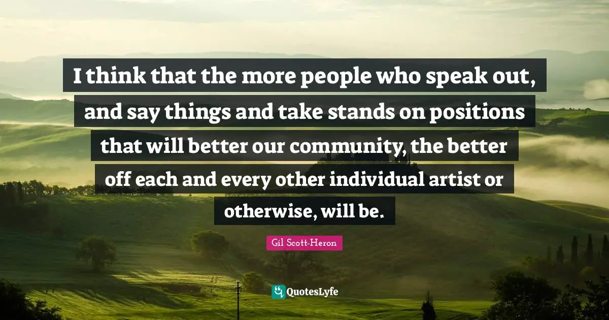 I think that the more people who speak out, and say things and take stands on positions that will better our community, the better off each and every other individual artist or otherwise, will be.