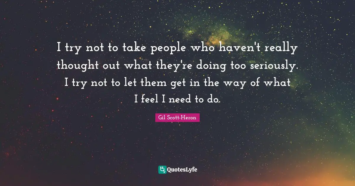 I try not to take people who haven't really thought out what they're doing too seriously. I try not to let them get in the way of what I feel I need to do.