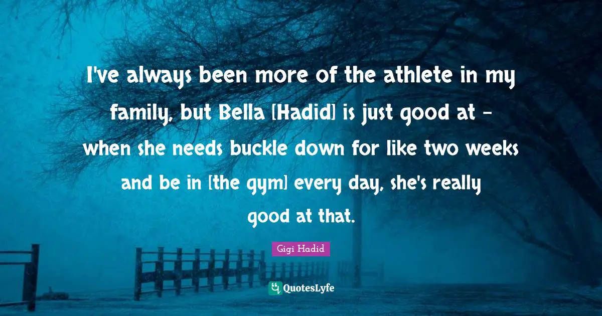 I've always been more of the athlete in my family, but Bella [Hadid] is just good at - when she needs buckle down for like two weeks and be in [the gym] every day, she's really good at that.