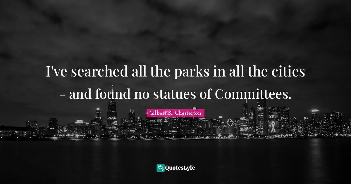 Gilbert K. Chesterton Quotes: "I've searched all the parks in all the cities - and found no statues of Committees."