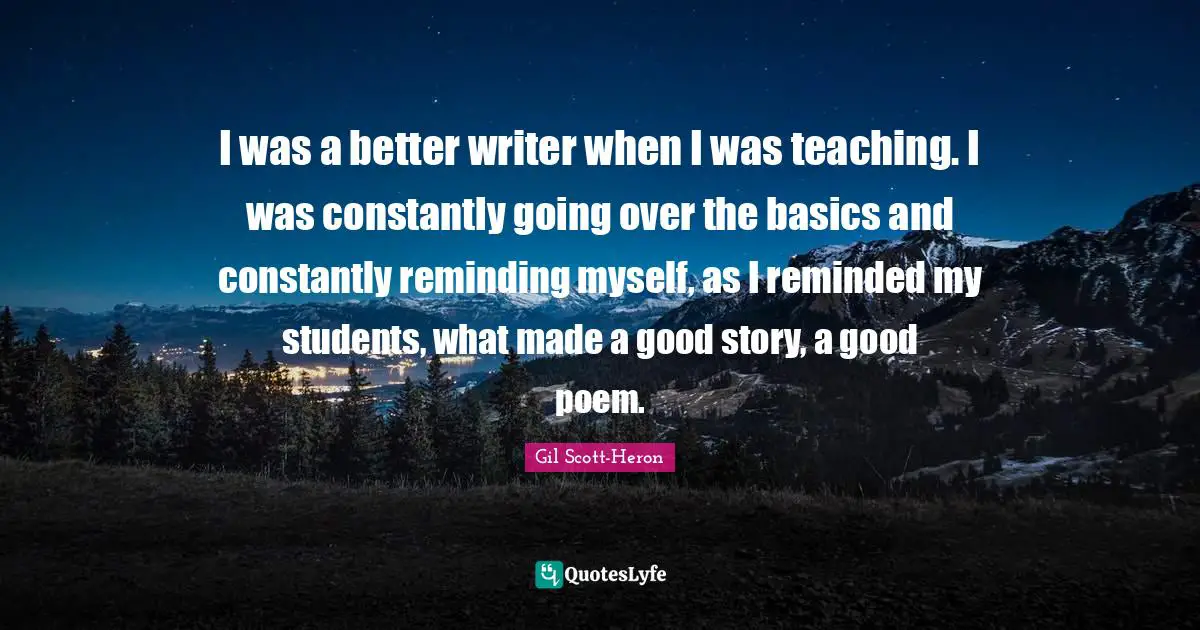 I was a better writer when I was teaching. I was constantly going over the basics and constantly reminding myself, as I reminded my students, what made a good story, a good poem.