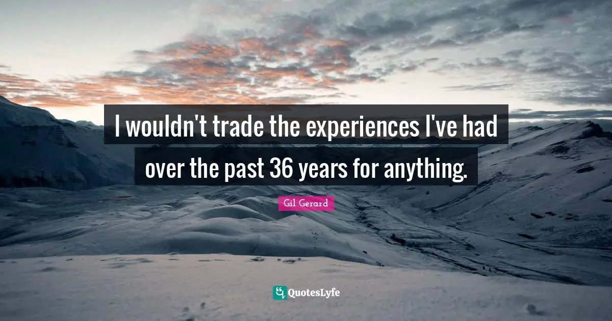 I wouldn't trade the experiences I've had over the past 36 years for anything.