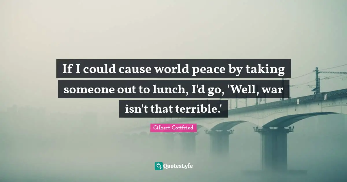 If I could cause world peace by taking someone out to lunch, I'd go, 'Well, war isn't that terrible.'