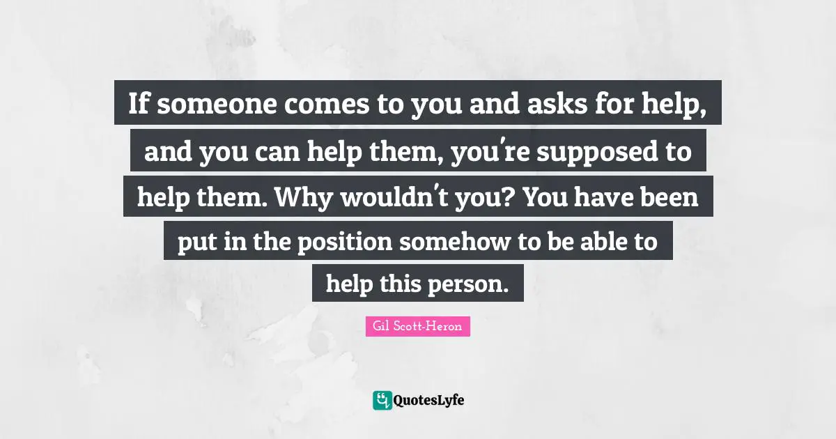 If someone comes to you and asks for help, and you can help them, you're supposed to help them. Why wouldn't you? You have been put in the position somehow to be able to help this person.