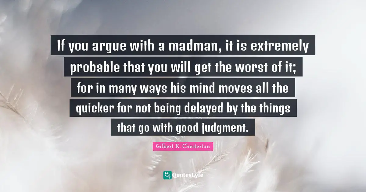 If you argue with a madman, it is extremely probable that you will get the worst of it; for in many ways his mind moves all the quicker for not being delayed by the things that go with good judgment.