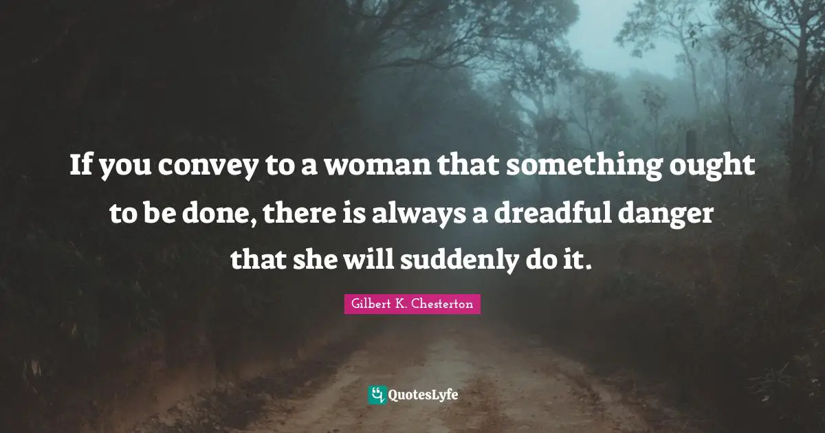 If you convey to a woman that something ought to be done, there is always a dreadful danger that she will suddenly do it.