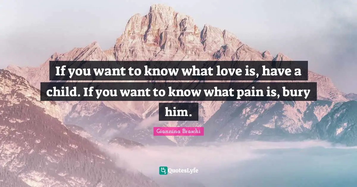 If you want to know what love is, have a child. If you want to know what pain is, bury him.
