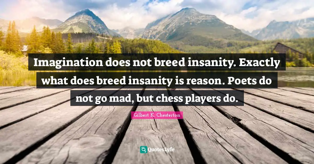 Imagination does not breed insanity. Exactly what does breed insanity is reason. Poets do not go mad, but chess players do.