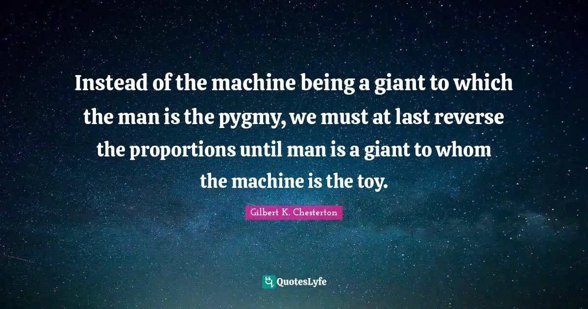 Instead of the machine being a giant to which the man is the pygmy, we must at last reverse the proportions until man is a giant to whom the machine is the toy.