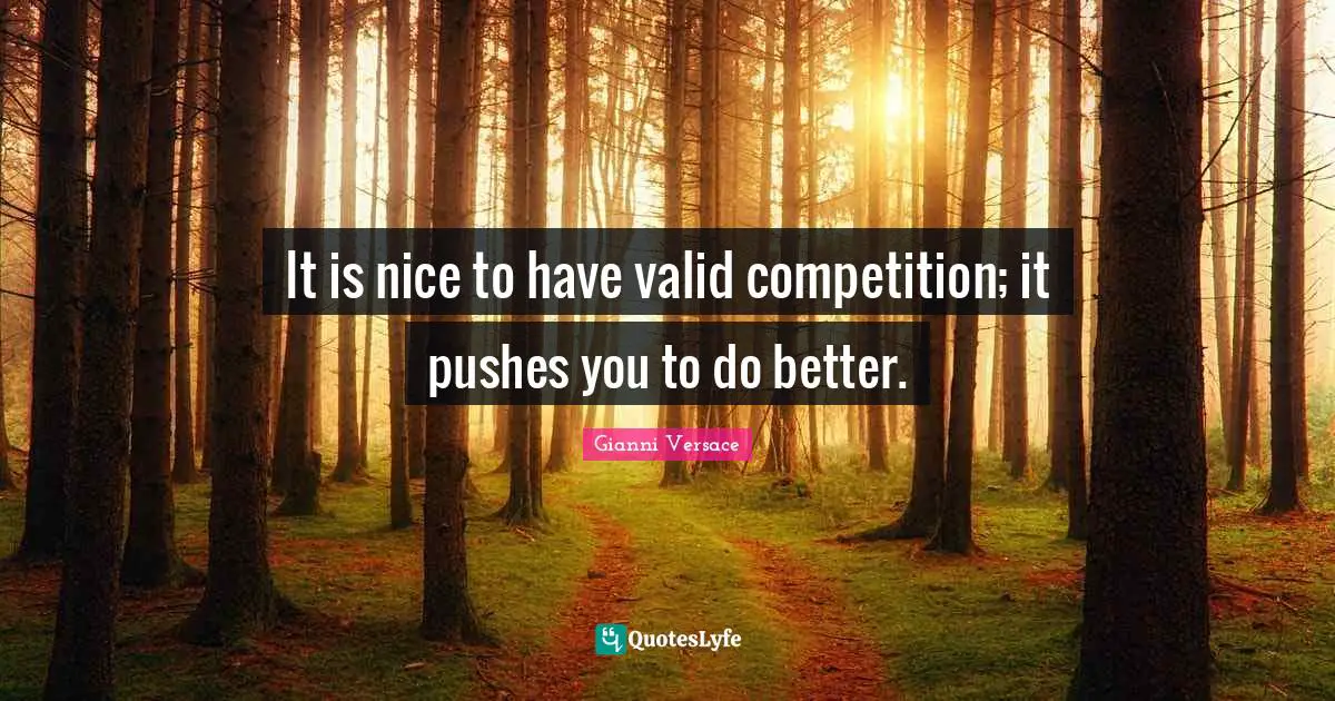 It is nice to have valid competition; it pushes you to do better.