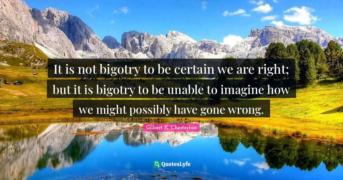 It is not bigotry to be certain we are right; but it is bigotry to be unable to imagine how we might possibly have gone wrong.