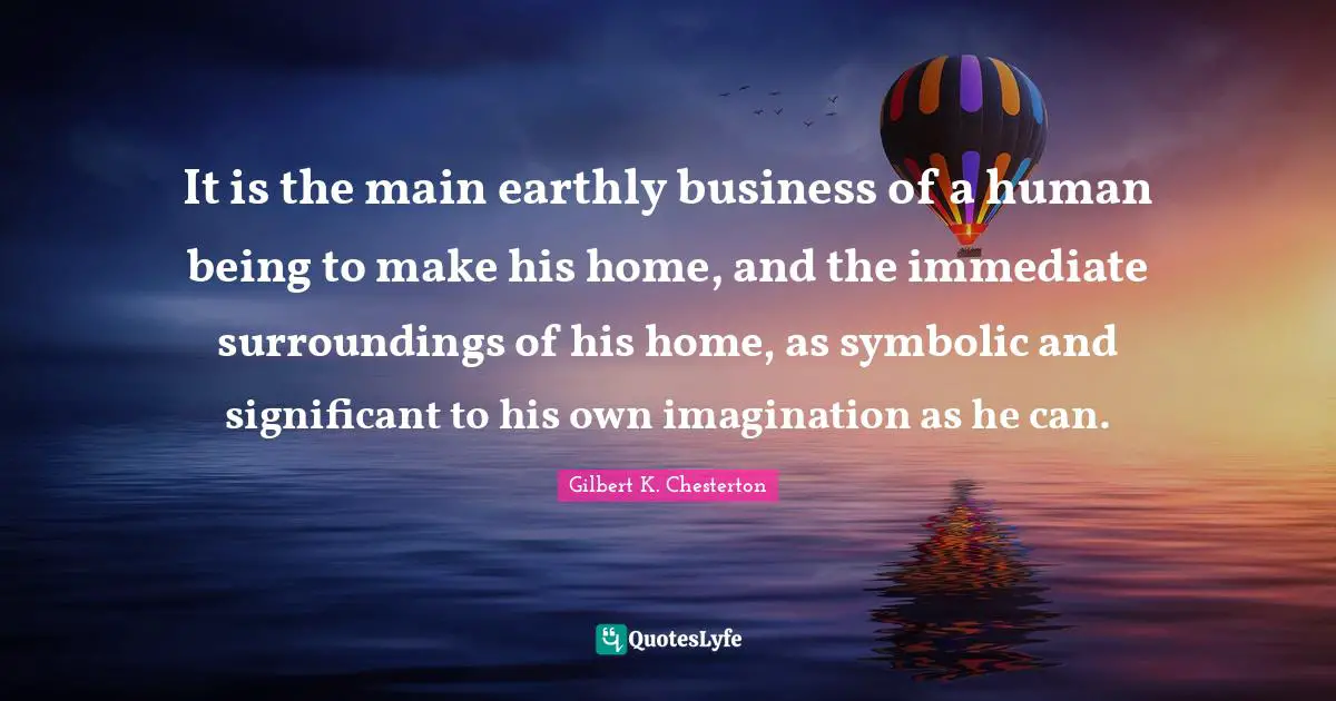 It is the main earthly business of a human being to make his home, and the immediate surroundings of his home, as symbolic and significant to his own imagination as he can.