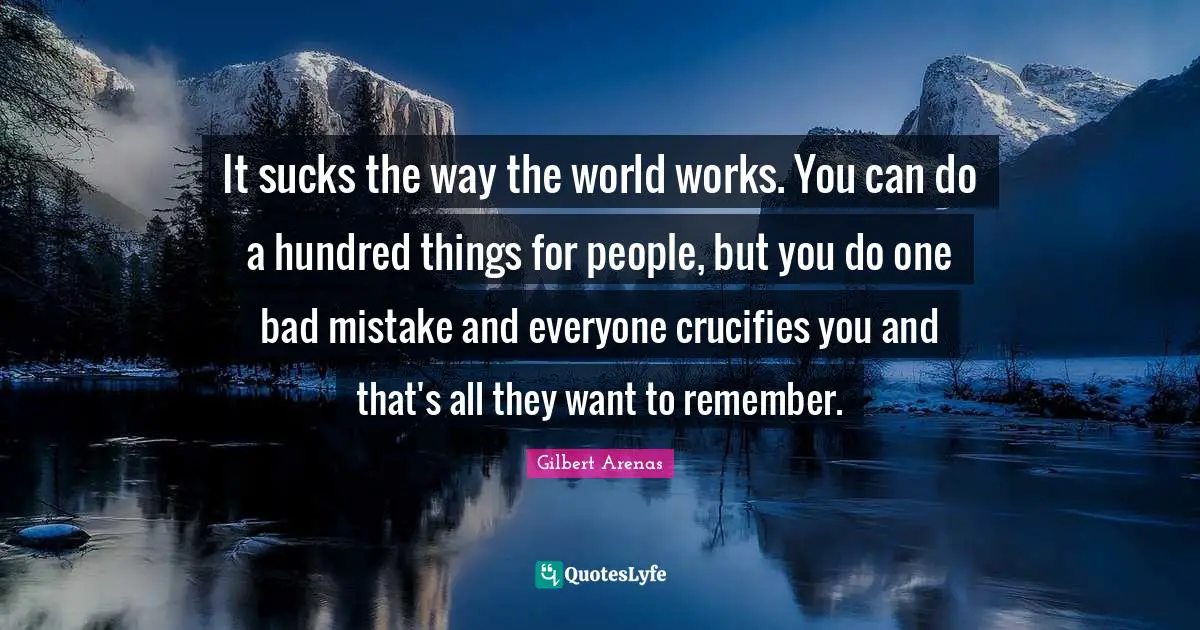 It sucks the way the world works. You can do a hundred things for people, but you do one bad mistake and everyone crucifies you and that's all they want to remember.