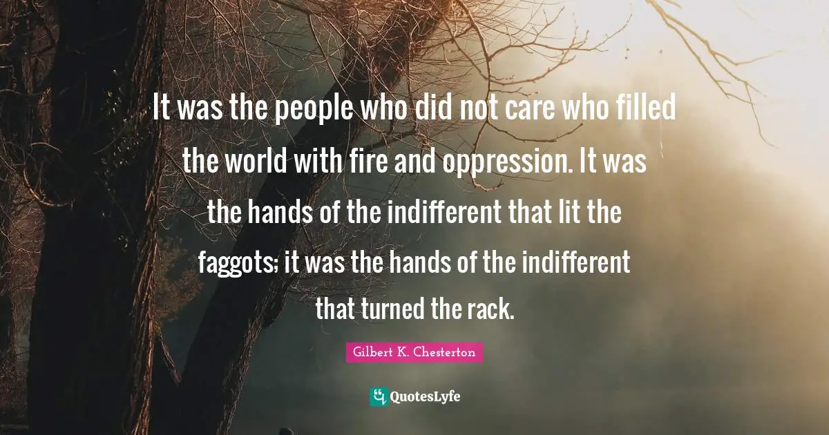 It was the people who did not care who filled the world with fire and oppression. It was the hands of the indifferent that lit the faggots; it was the hands of the indifferent that turned the rack.