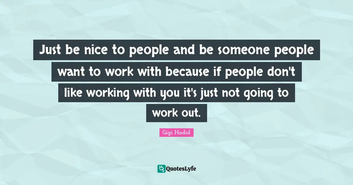 Just be nice to people and be someone people want to work with because if people don't like working with you it's just not going to work out.