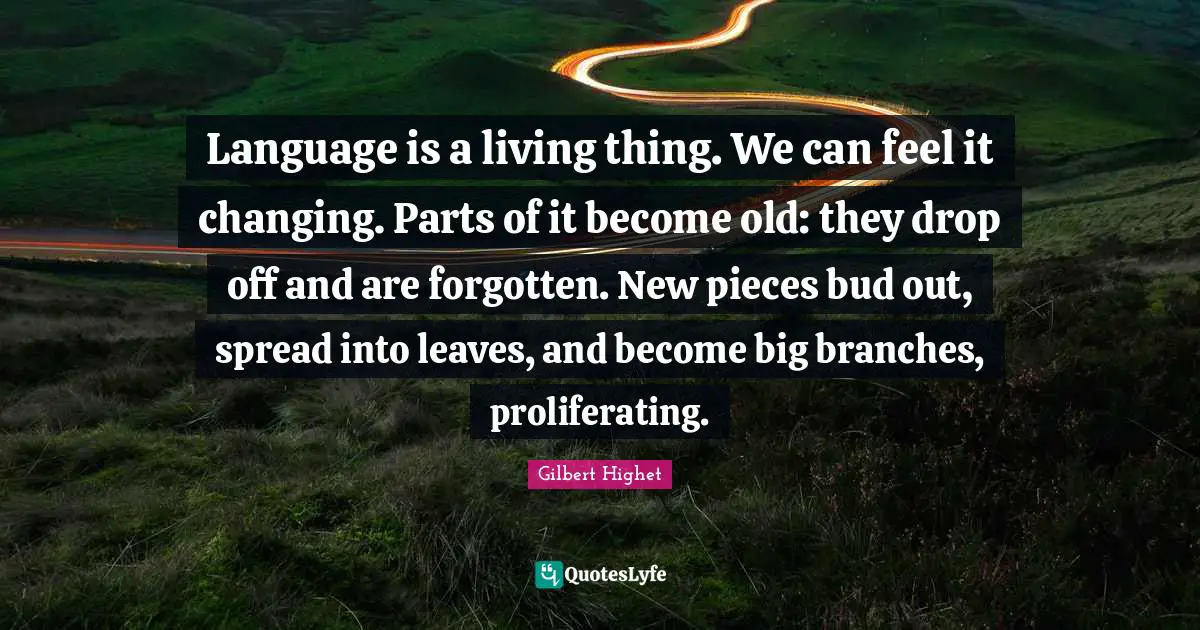 Gilbert Highet Quotes: "Language is a living thing. We can feel it changing. Parts of it become old: they drop off and are forgotten. New pieces bud out, spread into leaves, and become big branches, proliferating."