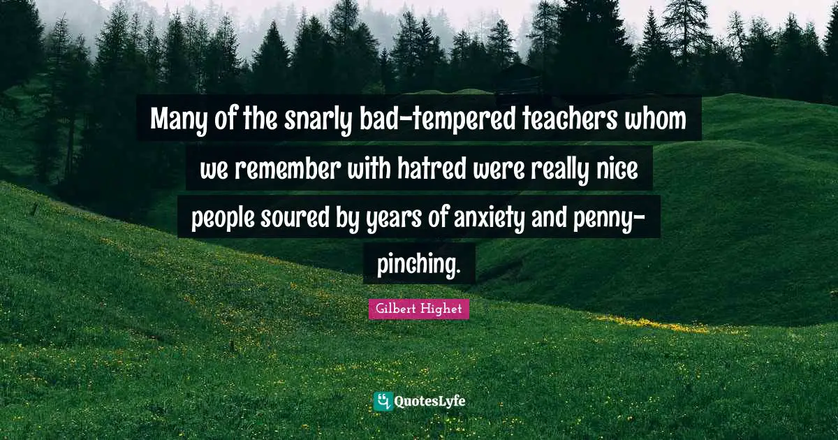 Gilbert Highet Quotes: "Many of the snarly bad-tempered teachers whom we remember with hatred were really nice people soured by years of anxiety and penny-pinching."