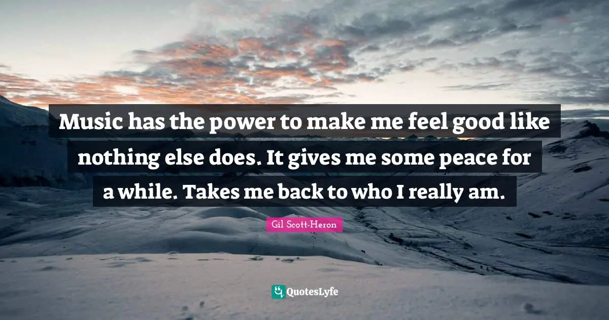 Music has the power to make me feel good like nothing else does. It gives me some peace for a while. Takes me back to who I really am.