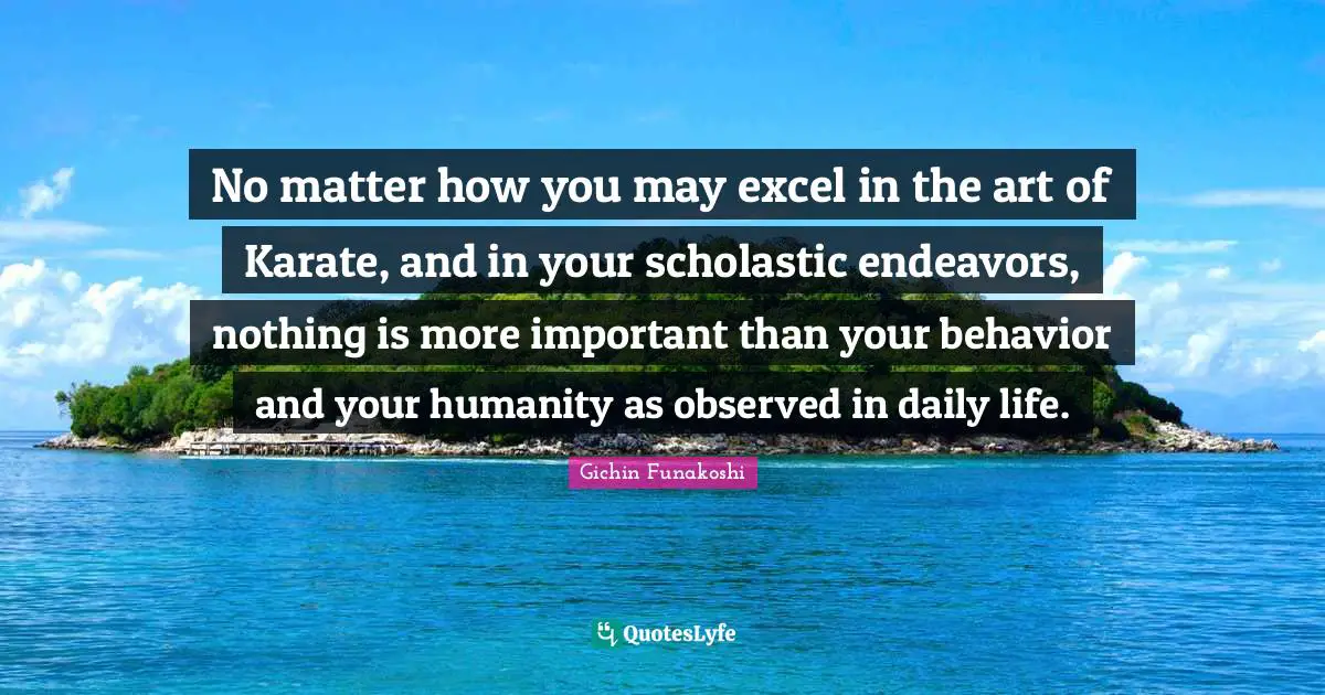 Humanity Quotes: "No matter how you may excel in the art of Karate, and in your scholastic endeavors, nothing is more important than your behavior and your humanity as observed in daily life."
