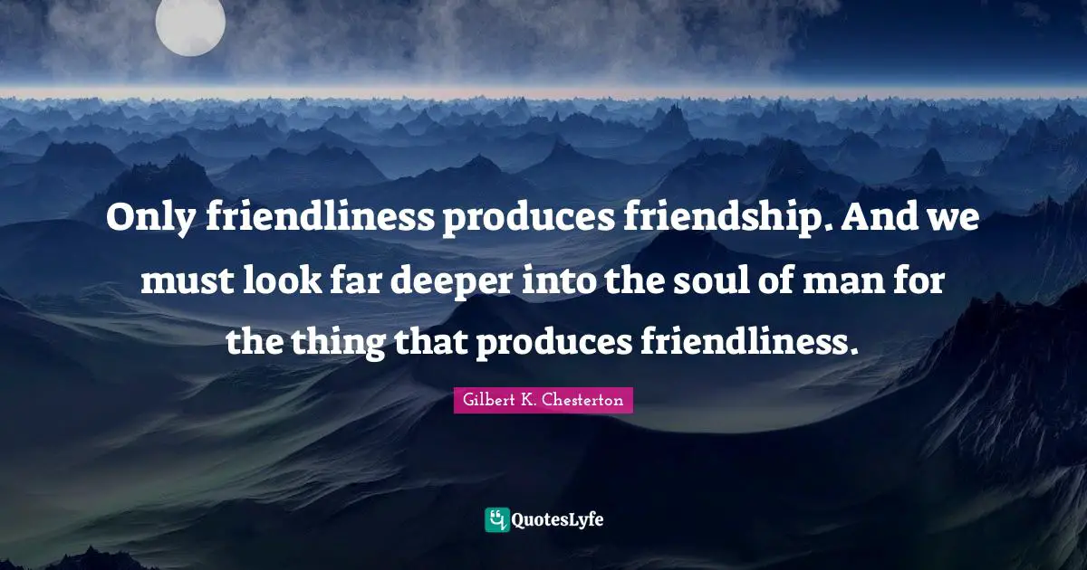Only friendliness produces friendship. And we must look far deeper into the soul of man for the thing that produces friendliness.
