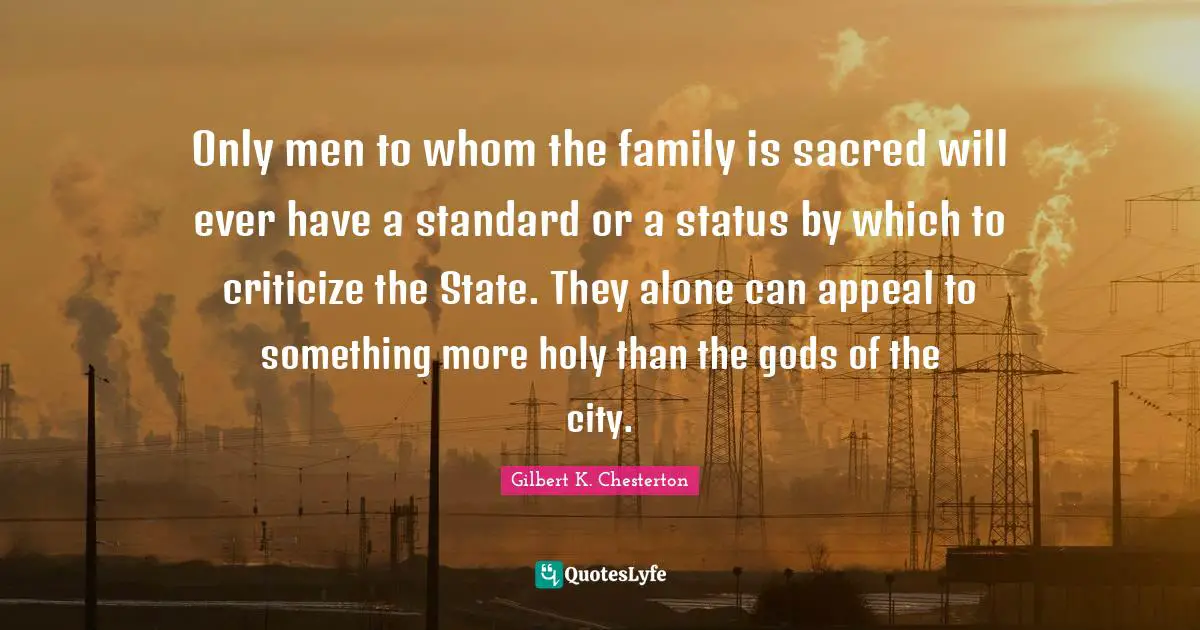 Only men to whom the family is sacred will ever have a standard or a status by which to criticize the State. They alone can appeal to something more holy than the gods of the city.