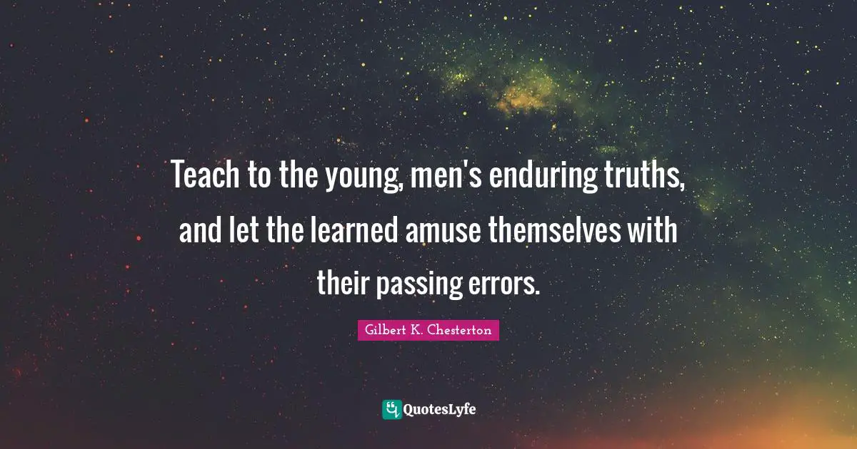 Teach to the young, men's enduring truths, and let the learned amuse themselves with their passing errors.