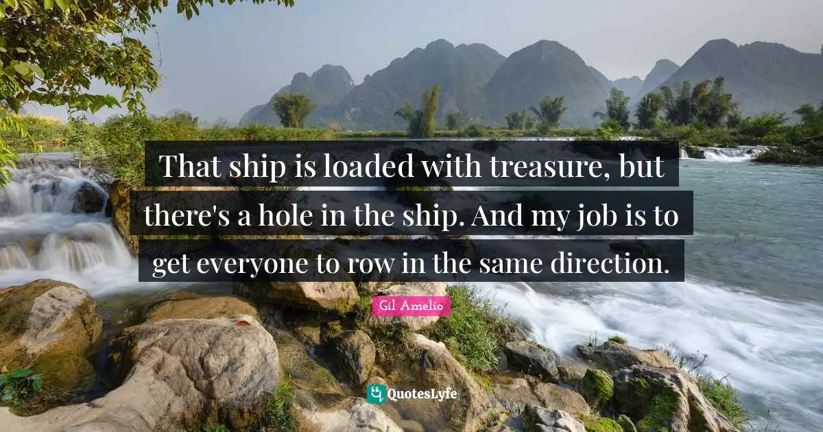 That ship is loaded with treasure, but there's a hole in the ship. And my job is to get everyone to row in the same direction.