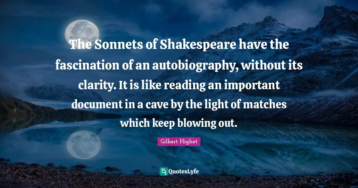 Gilbert Highet Quotes: "The Sonnets of Shakespeare have the fascination of an autobiography, without its clarity. It is like reading an important document in a cave by the light of matches which keep blowing out."