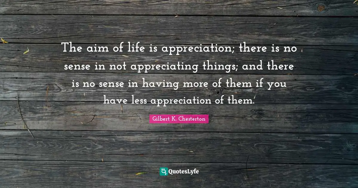 The aim of life is appreciation; there is no sense in not appreciating things; and there is no sense in having more of them if you have less appreciation of them.