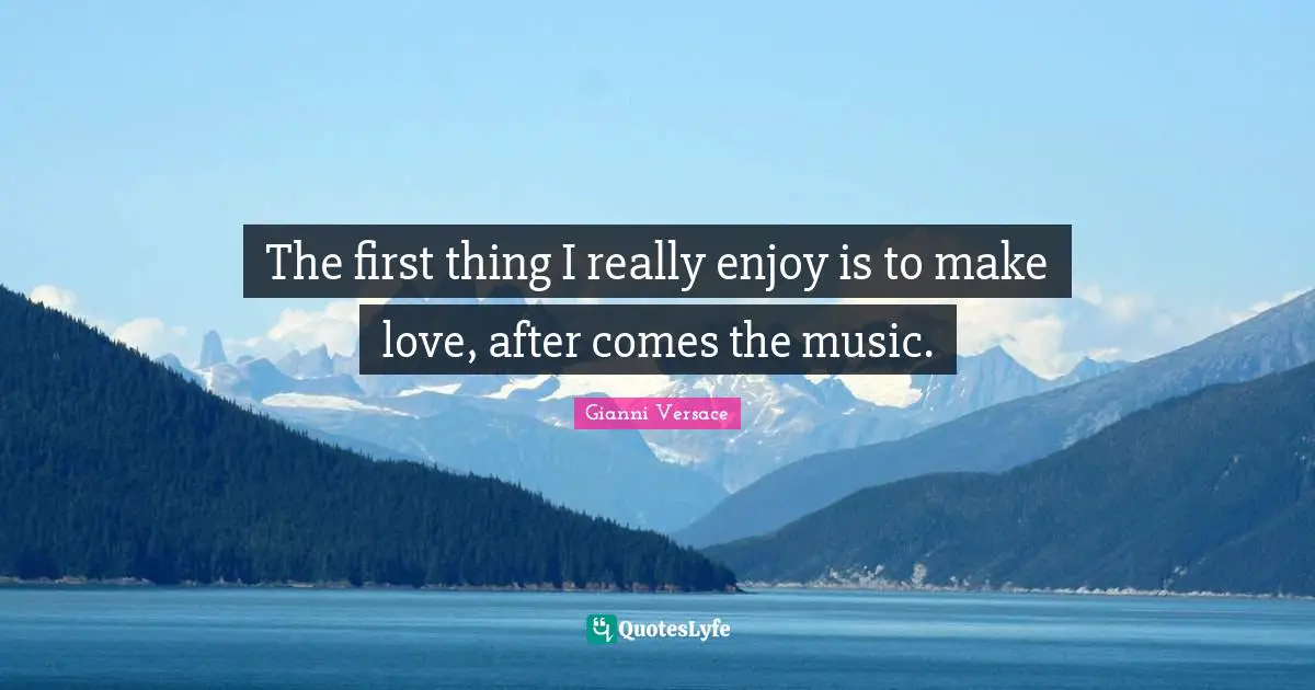 The first thing I really enjoy is to make love, after comes the music.