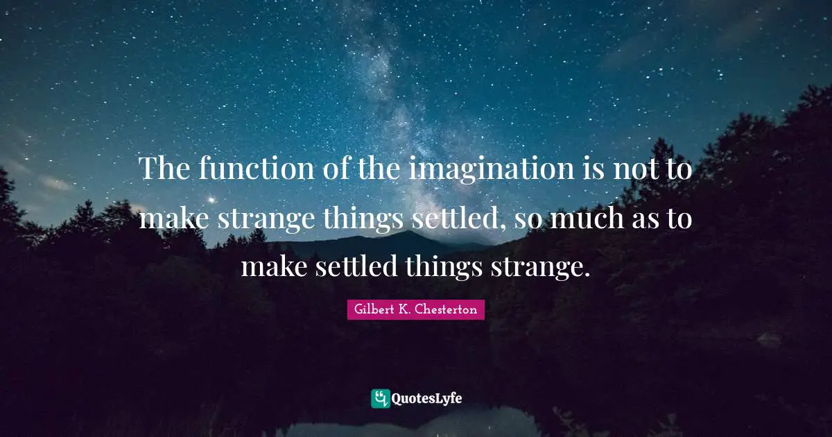 The function of the imagination is not to make strange things settled, so much as to make settled things strange.
