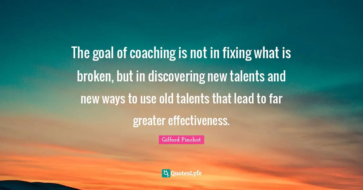 Coaching Quotes: "The goal of coaching is not in fixing what is broken, but in discovering new talents and new ways to use old talents that lead to far greater effectiveness."