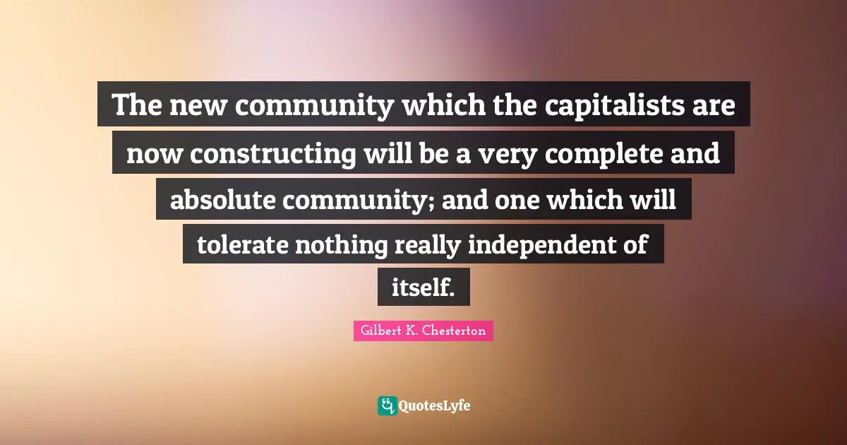 The new community which the capitalists are now constructing will be a very complete and absolute community; and one which will tolerate nothing really independent of itself.