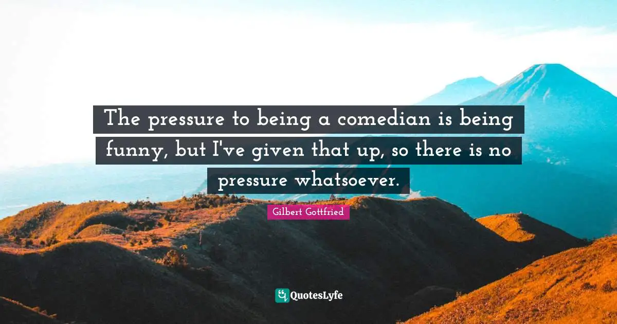 The pressure to being a comedian is being funny, but I've given that up, so there is no pressure whatsoever.