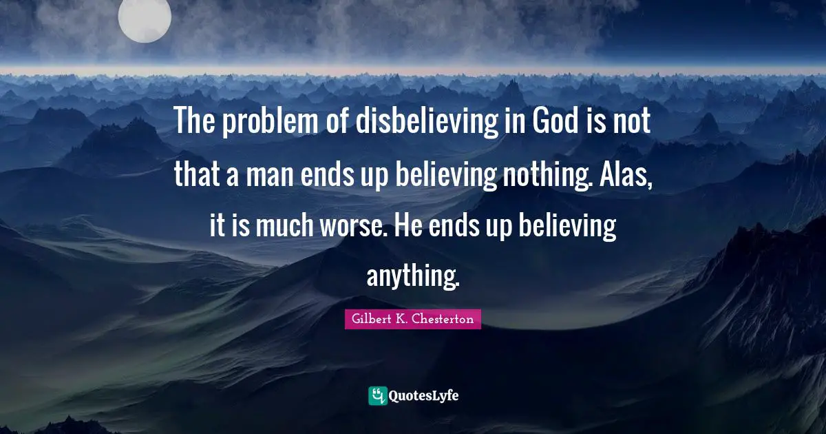 Gilbert K. Chesterton Quotes: "The problem of disbelieving in God is not that a man ends up believing nothing. Alas, it is much worse. He ends up believing anything."