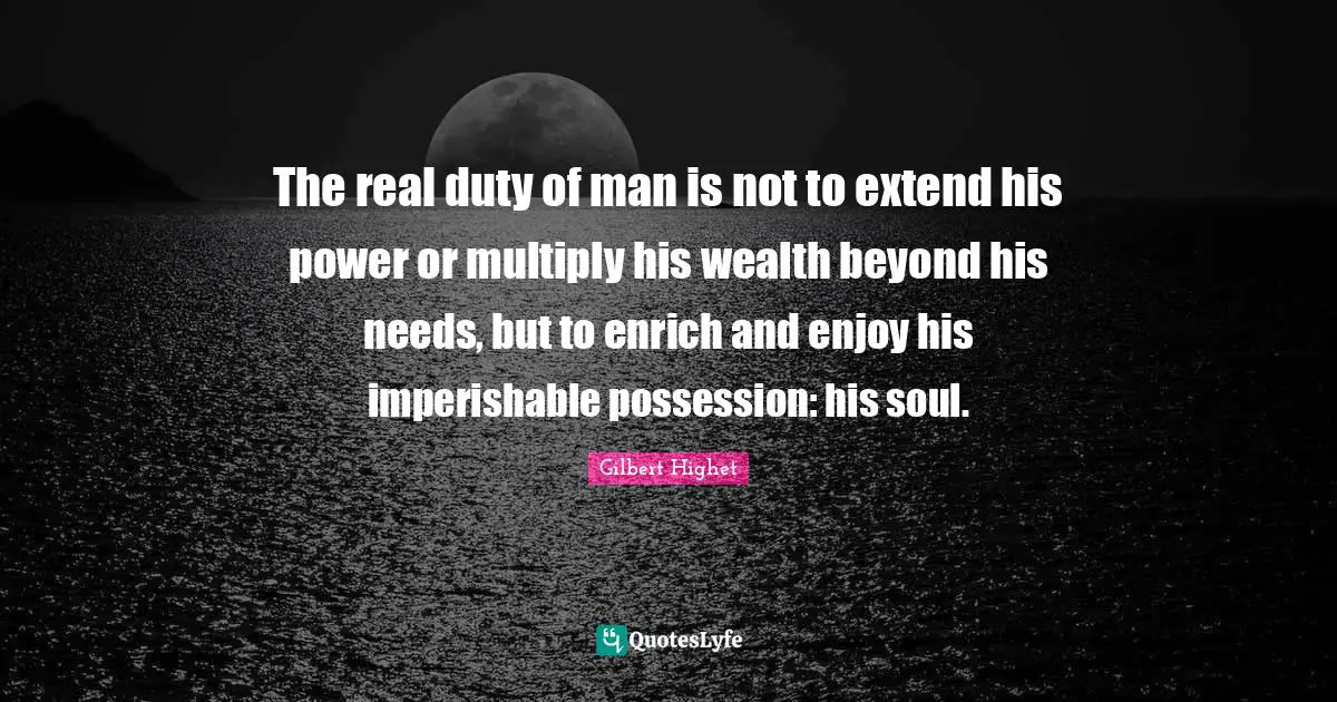 Gilbert Highet Quotes: "The real duty of man is not to extend his power or multiply his wealth beyond his needs, but to enrich and enjoy his imperishable possession: his soul."