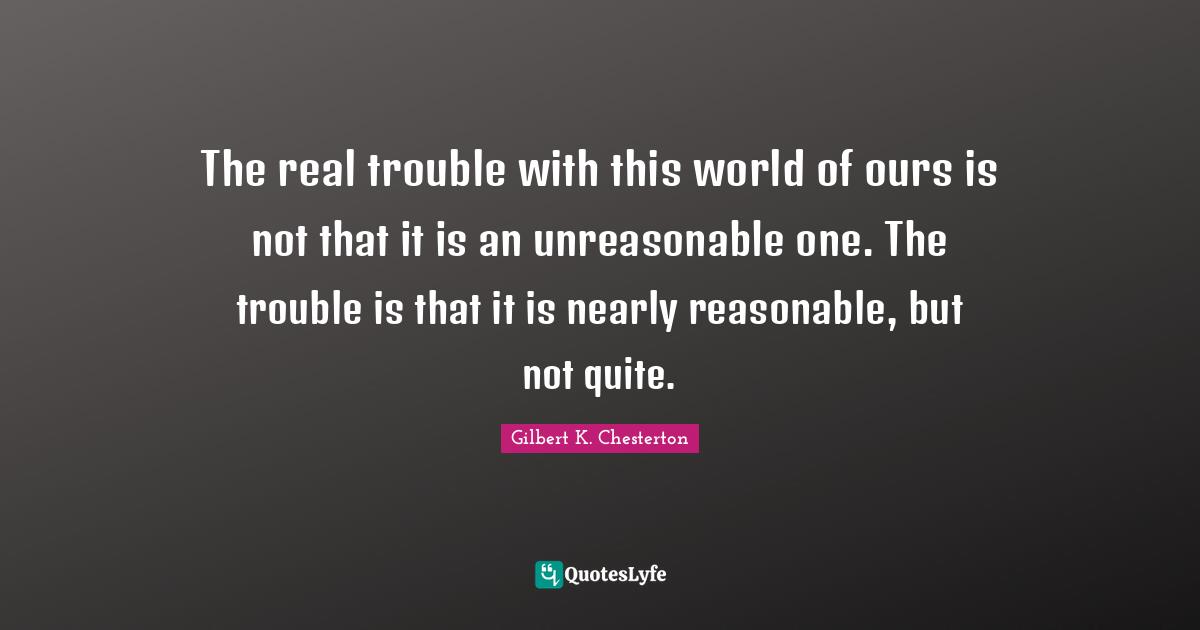 The real trouble with this world of ours is not that it is an unreasonable one. The trouble is that it is nearly reasonable, but not quite.