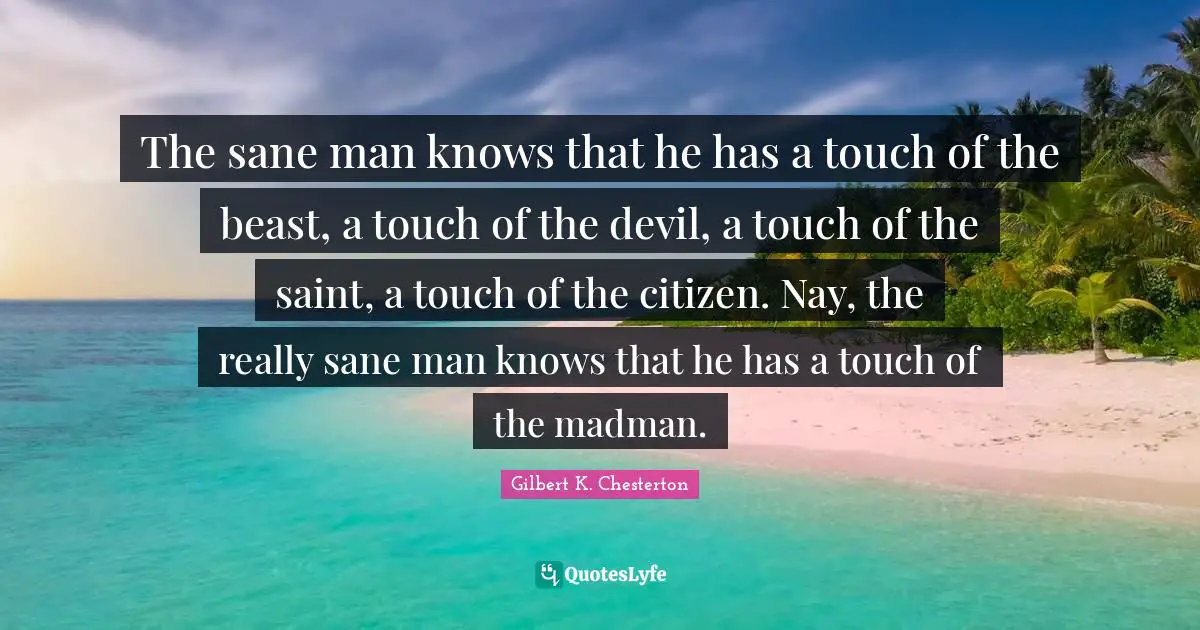 The sane man knows that he has a touch of the beast, a touch of the devil, a touch of the saint, a touch of the citizen. Nay, the really sane man knows that he has a touch of the madman.