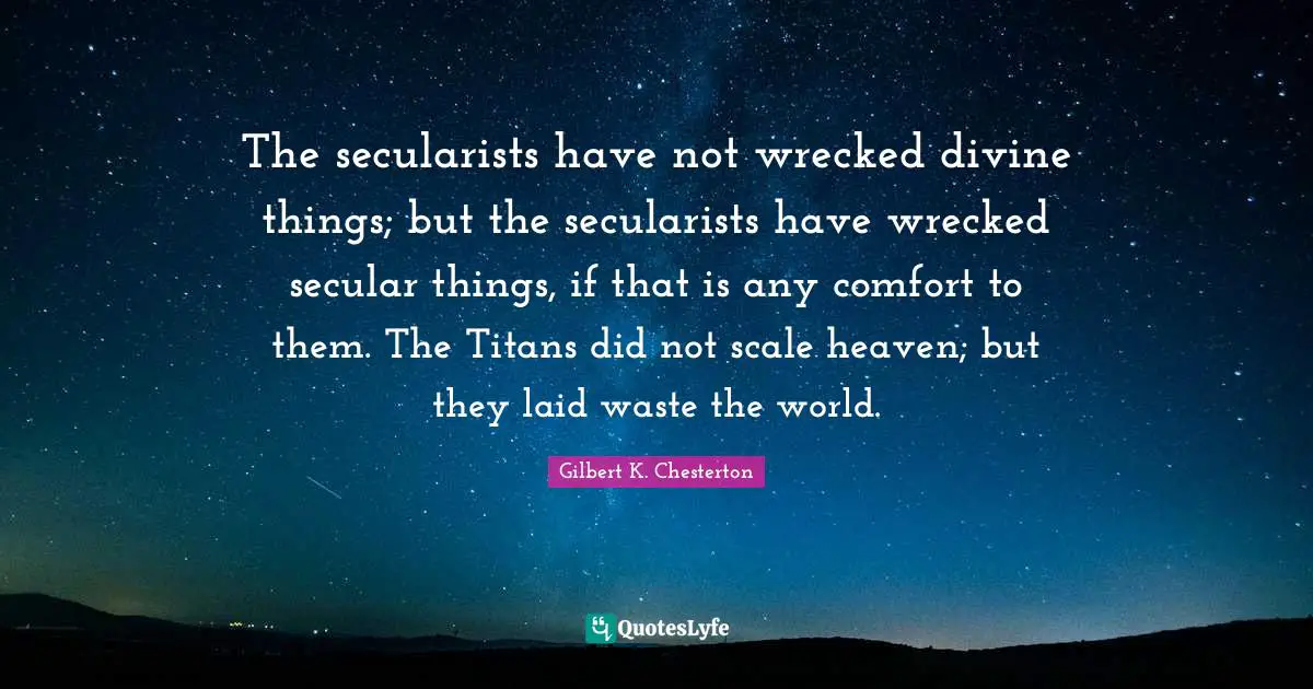The secularists have not wrecked divine things; but the secularists have wrecked secular things, if that is any comfort to them. The Titans did not scale heaven; but they laid waste the world.