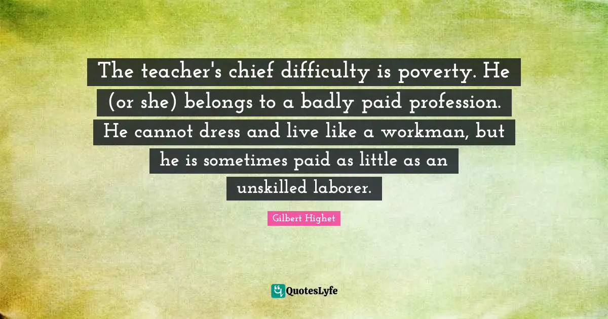 Gilbert Highet Quotes: "The teacher's chief difficulty is poverty. He (or she) belongs to a badly paid profession. He cannot dress and live like a workman, but he is sometimes paid as little as an unskilled laborer."