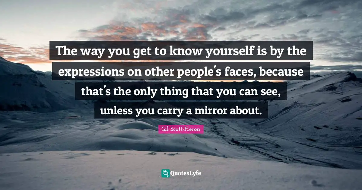 The way you get to know yourself is by the expressions on other people's faces, because that's the only thing that you can see, unless you carry a mirror about.