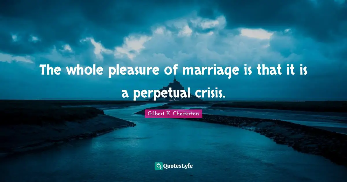The whole pleasure of marriage is that it is a perpetual crisis.