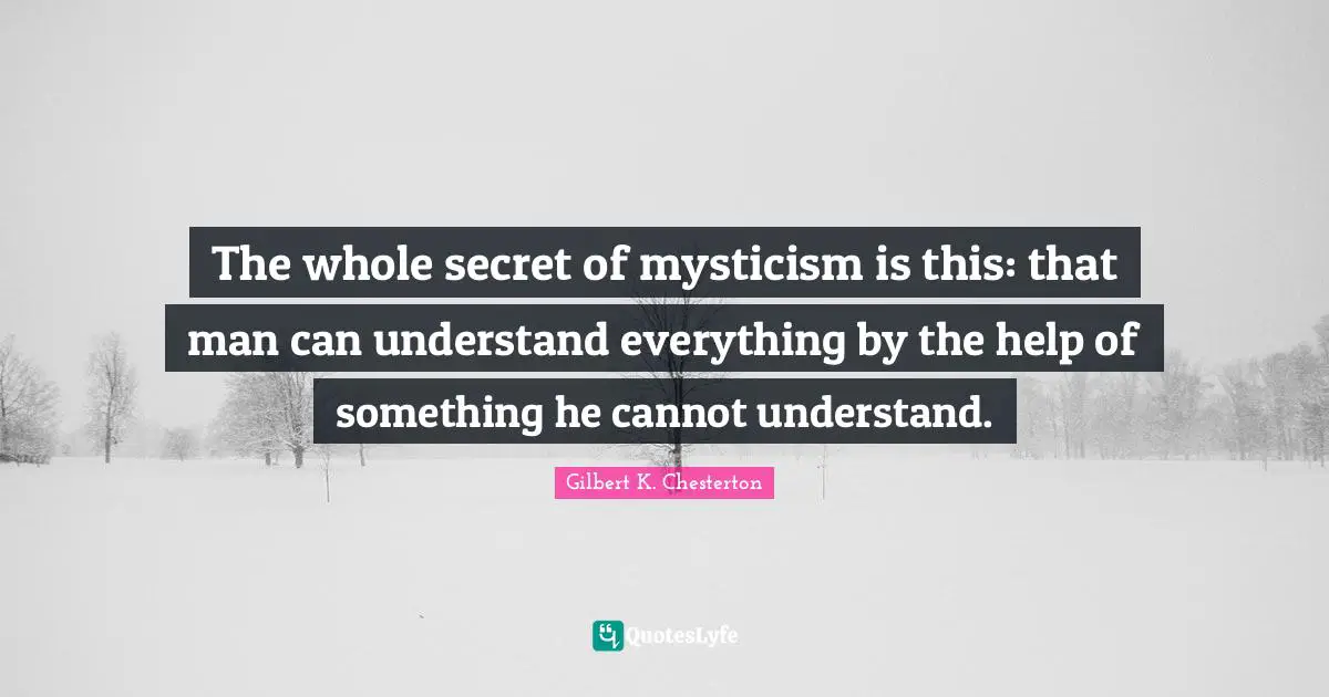 The whole secret of mysticism is this: that man can understand everything by the help of something he cannot understand.