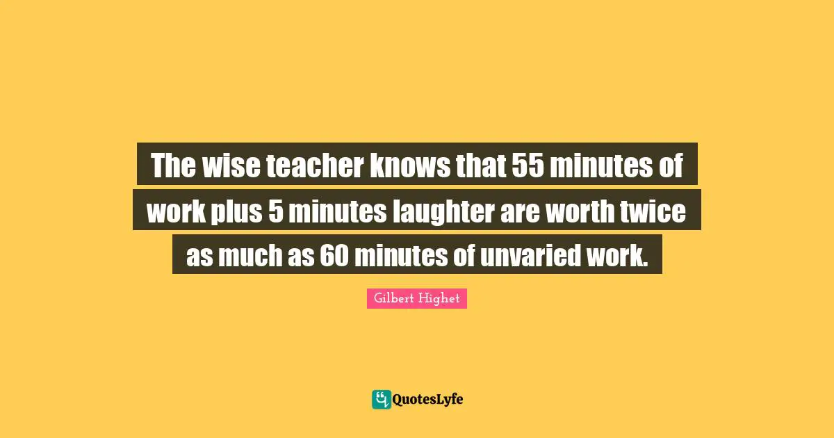 Gilbert Highet Quotes: "The wise teacher knows that 55 minutes of work plus 5 minutes laughter are worth twice as much as 60 minutes of unvaried work."