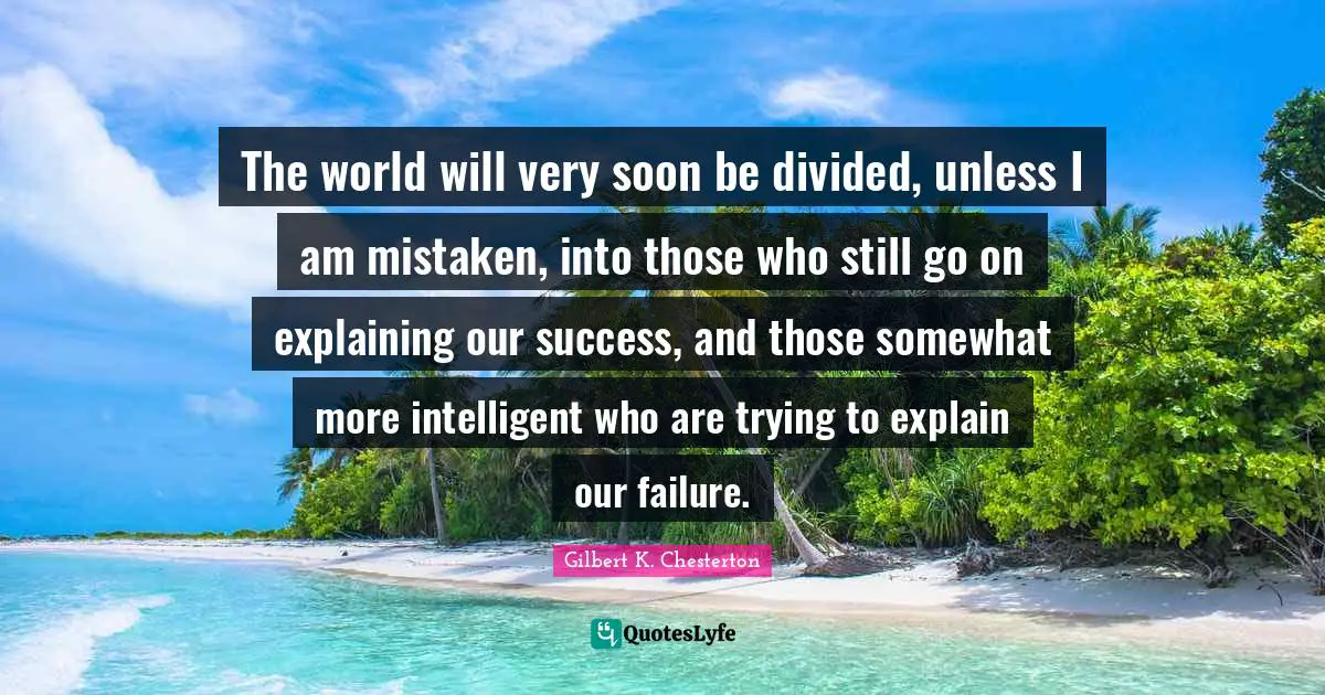 The world will very soon be divided, unless I am mistaken, into those who still go on explaining our success, and those somewhat more intelligent who are trying to explain our failure.