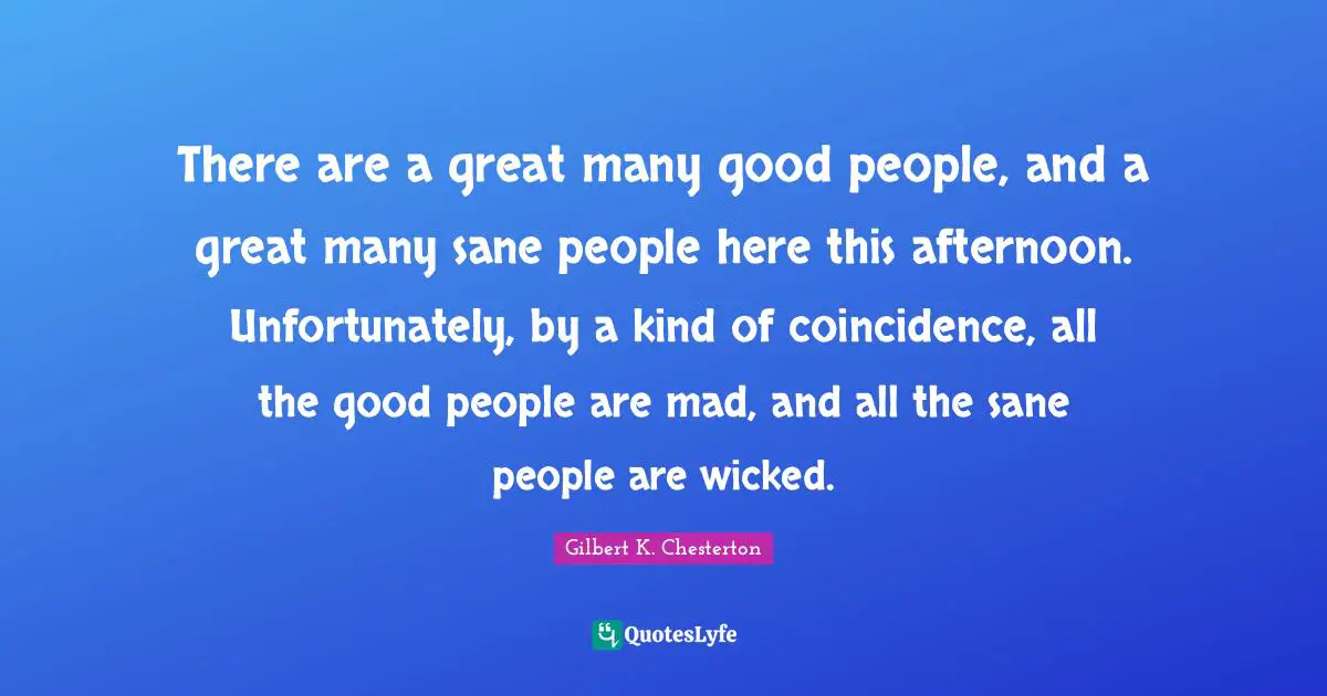 There are a great many good people, and a great many sane people here this afternoon. Unfortunately, by a kind of coincidence, all the good people are mad, and all the sane people are wicked.