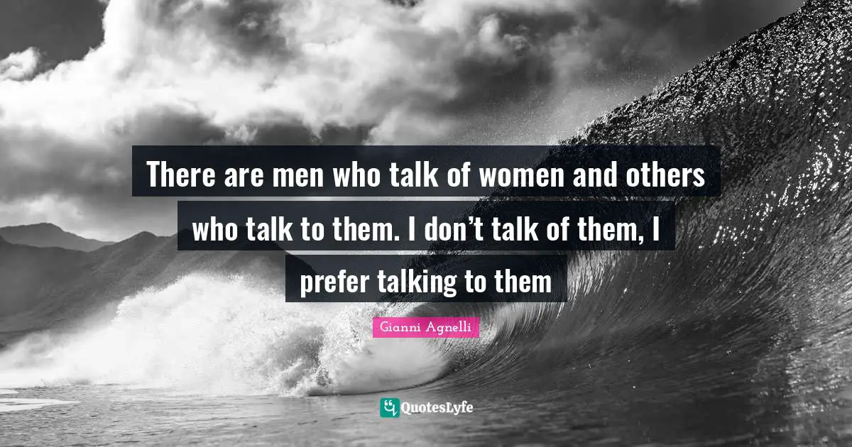 There are men who talk of women and others who talk to them. I don’t talk of them, I prefer talking to them